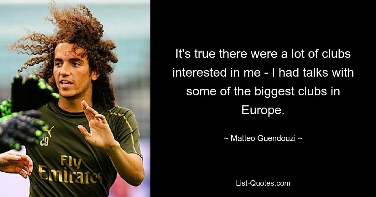 It's true there were a lot of clubs interested in me - I had talks with some of the biggest clubs in Europe. — © Matteo Guendouzi