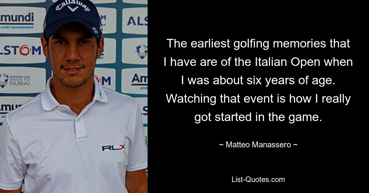 The earliest golfing memories that I have are of the Italian Open when I was about six years of age. Watching that event is how I really got started in the game. — © Matteo Manassero