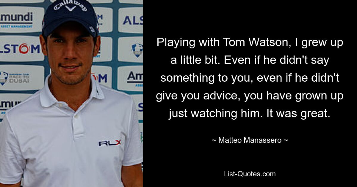 Playing with Tom Watson, I grew up a little bit. Even if he didn't say something to you, even if he didn't give you advice, you have grown up just watching him. It was great. — © Matteo Manassero