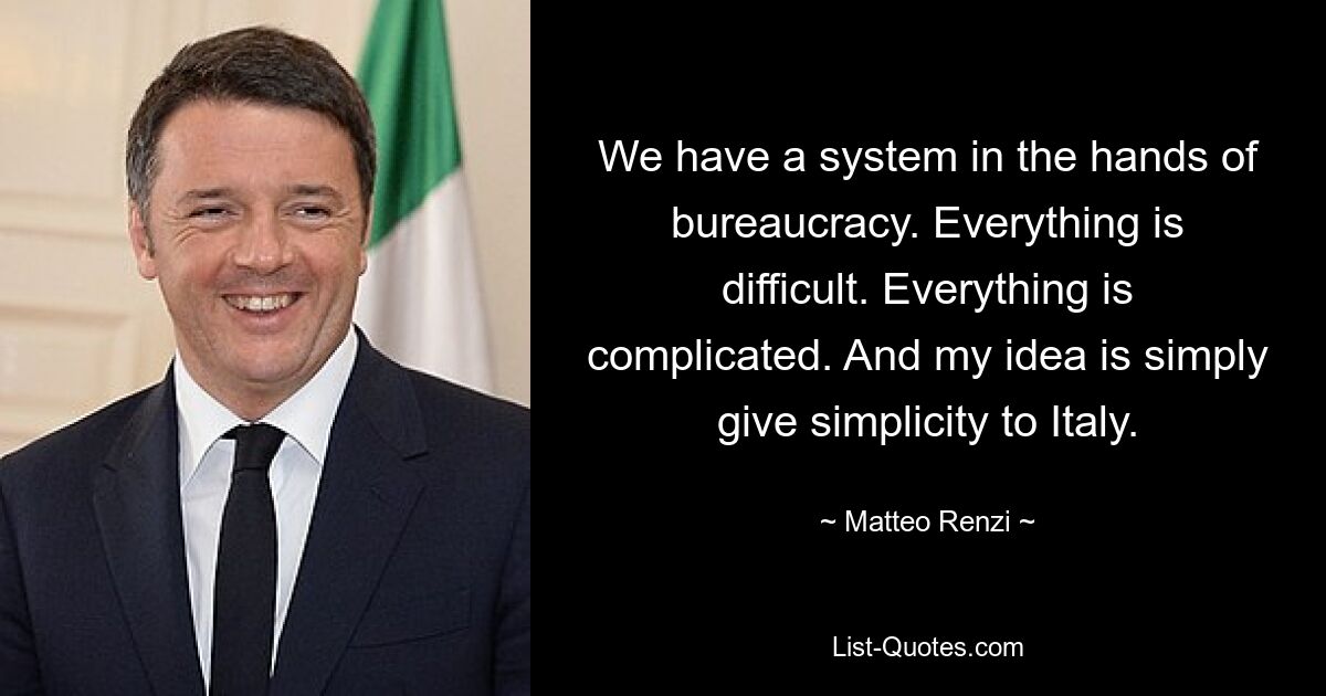 We have a system in the hands of bureaucracy. Everything is difficult. Everything is complicated. And my idea is simply give simplicity to Italy. — © Matteo Renzi