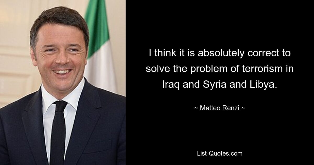 I think it is absolutely correct to solve the problem of terrorism in Iraq and Syria and Libya. — © Matteo Renzi