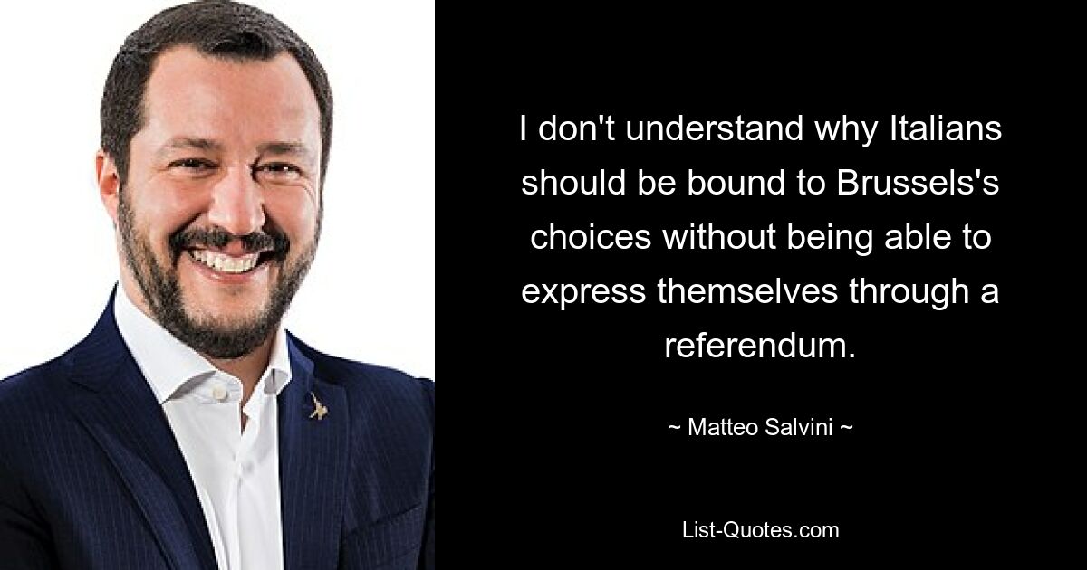 Ich verstehe nicht, warum die Italiener an die Entscheidungen Brüssels gebunden sein sollten, ohne sich durch ein Referendum äußern zu können. — © Matteo Salvini