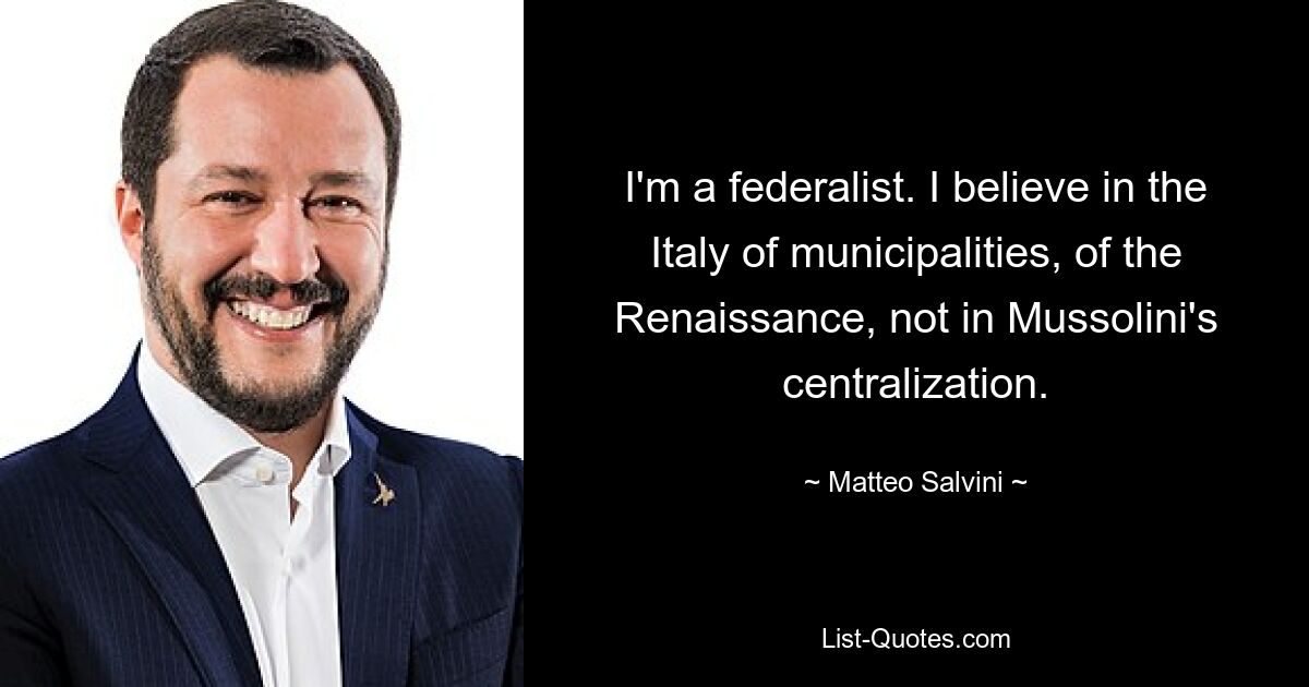 I'm a federalist. I believe in the Italy of municipalities, of the Renaissance, not in Mussolini's centralization. — © Matteo Salvini