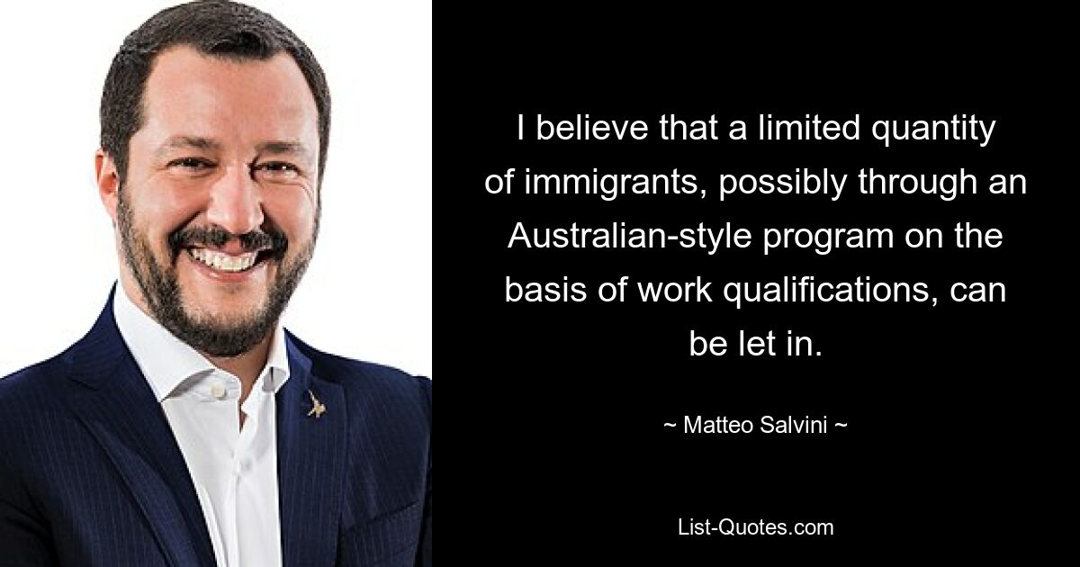 I believe that a limited quantity of immigrants, possibly through an Australian-style program on the basis of work qualifications, can be let in. — © Matteo Salvini