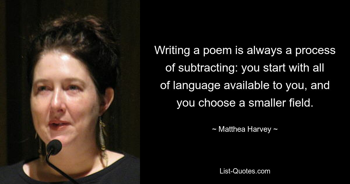 Writing a poem is always a process of subtracting: you start with all of language available to you, and you choose a smaller field. — © Matthea Harvey