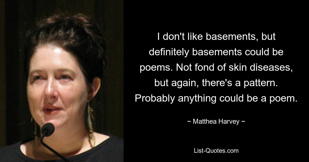 I don't like basements, but definitely basements could be poems. Not fond of skin diseases, but again, there's a pattern. Probably anything could be a poem. — © Matthea Harvey