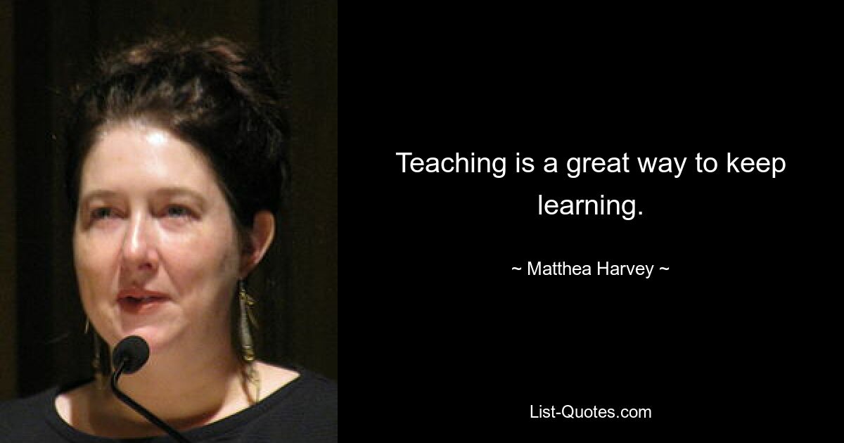 Teaching is a great way to keep learning. — © Matthea Harvey