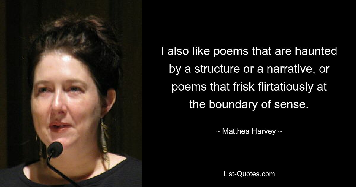 I also like poems that are haunted by a structure or a narrative, or poems that frisk flirtatiously at the boundary of sense. — © Matthea Harvey