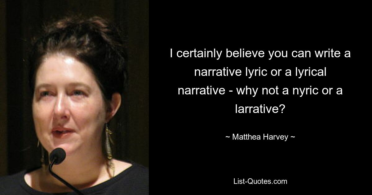 I certainly believe you can write a narrative lyric or a lyrical narrative - why not a nyric or a larrative? — © Matthea Harvey