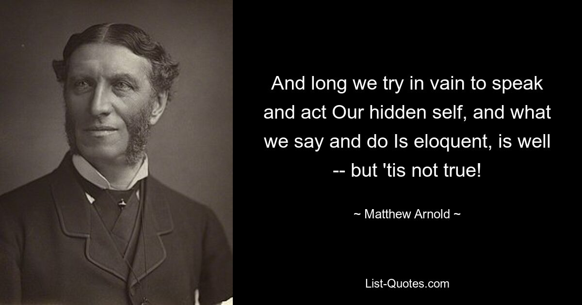 And long we try in vain to speak and act Our hidden self, and what we say and do Is eloquent, is well -- but 'tis not true! — © Matthew Arnold