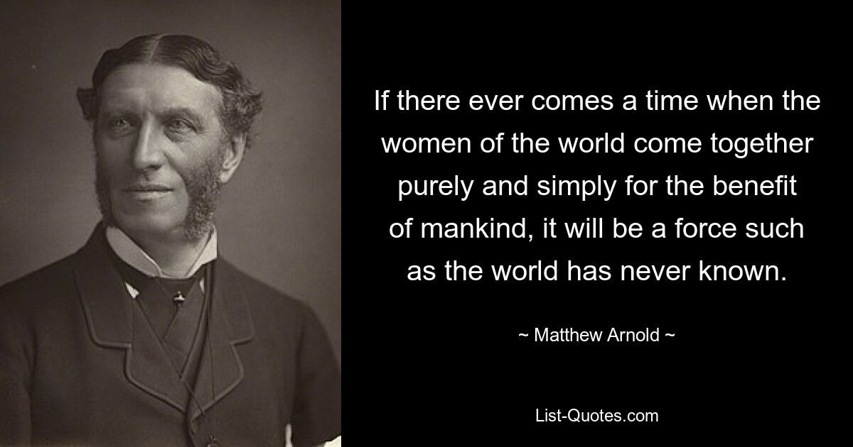 If there ever comes a time when the women of the world come together purely and simply for the benefit of mankind, it will be a force such as the world has never known. — © Matthew Arnold