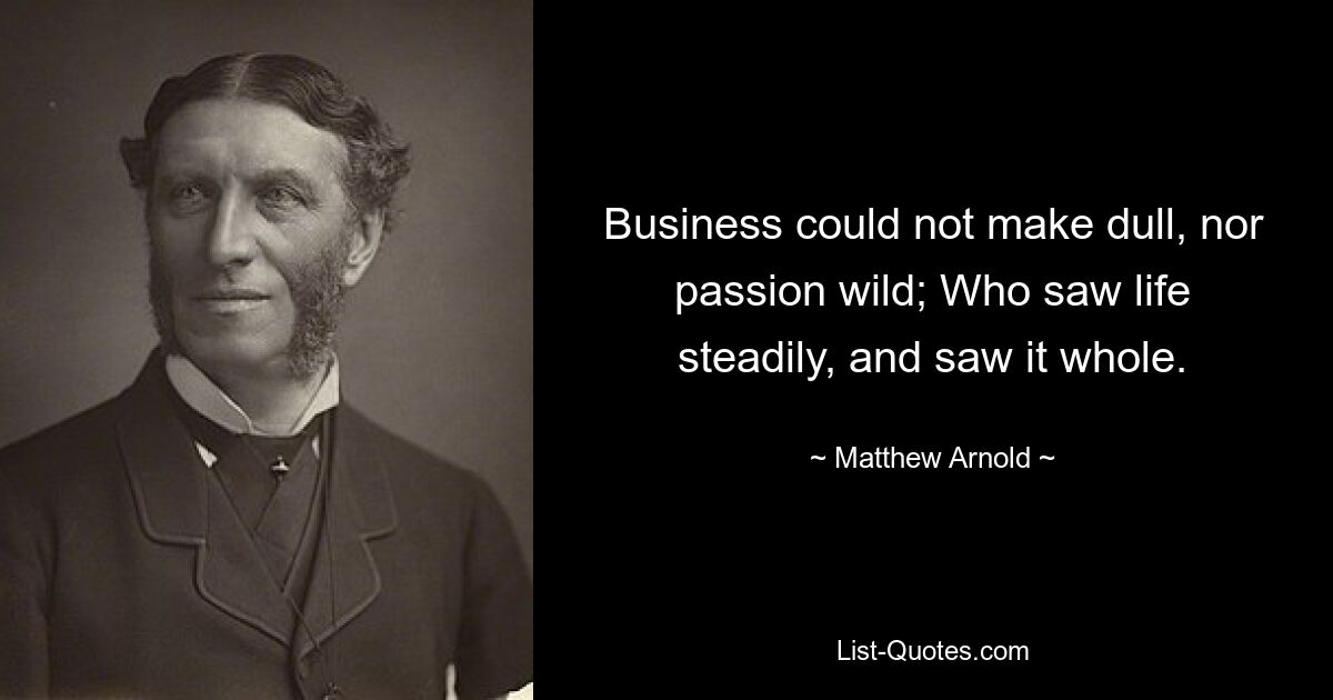 Business could not make dull, nor passion wild; Who saw life steadily, and saw it whole. — © Matthew Arnold