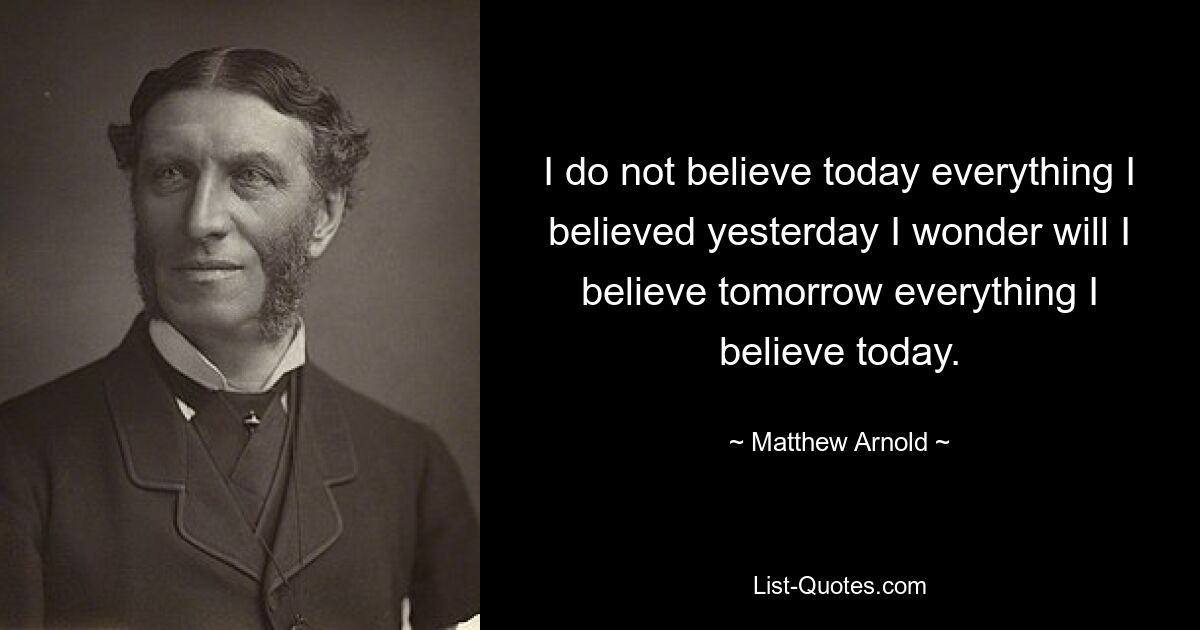 I do not believe today everything I believed yesterday I wonder will I believe tomorrow everything I believe today. — © Matthew Arnold