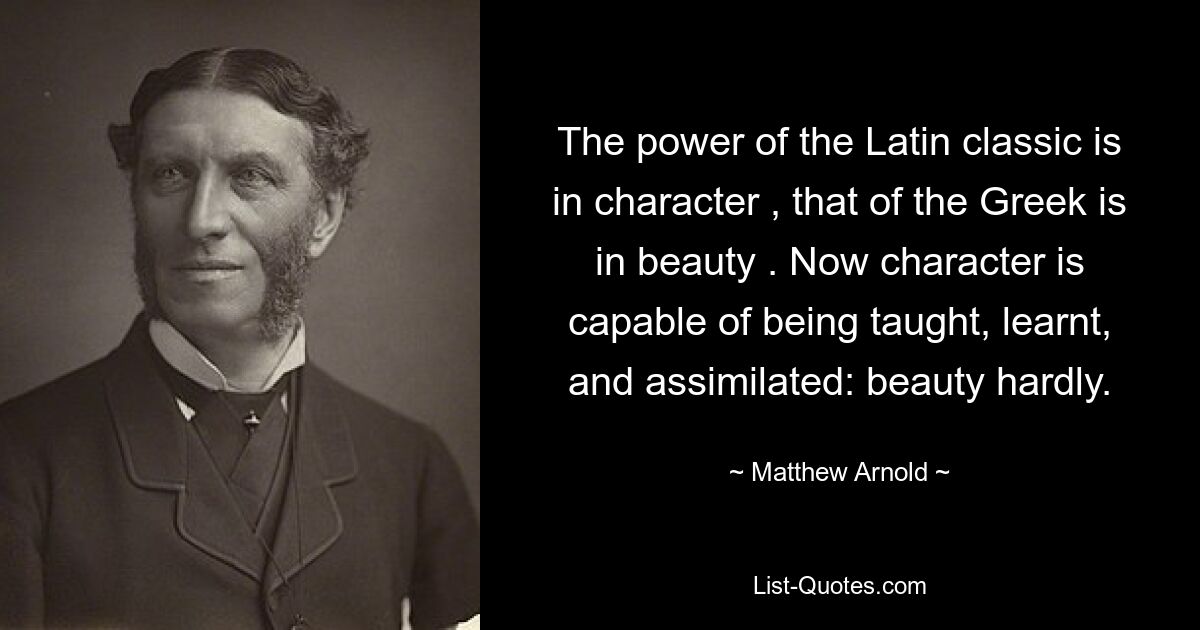 The power of the Latin classic is in character , that of the Greek is in beauty . Now character is capable of being taught, learnt, and assimilated: beauty hardly. — © Matthew Arnold