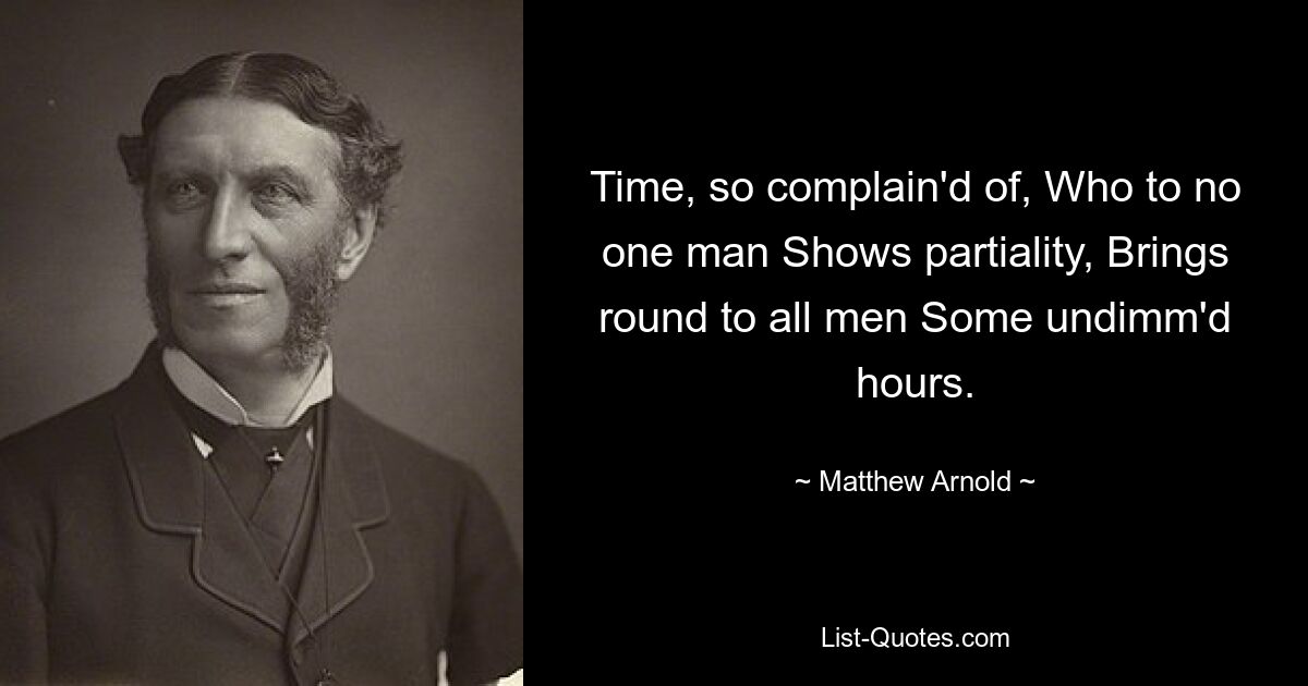 Time, so complain'd of, Who to no one man Shows partiality, Brings round to all men Some undimm'd hours. — © Matthew Arnold