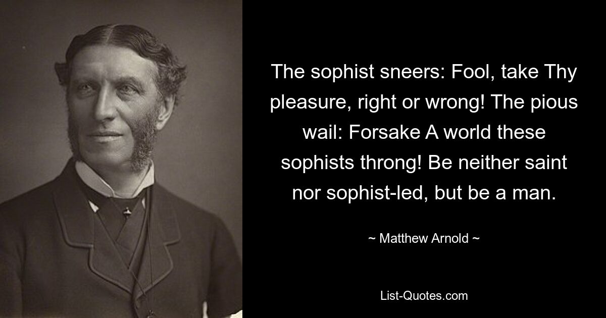 The sophist sneers: Fool, take Thy pleasure, right or wrong! The pious wail: Forsake A world these sophists throng! Be neither saint nor sophist-led, but be a man. — © Matthew Arnold