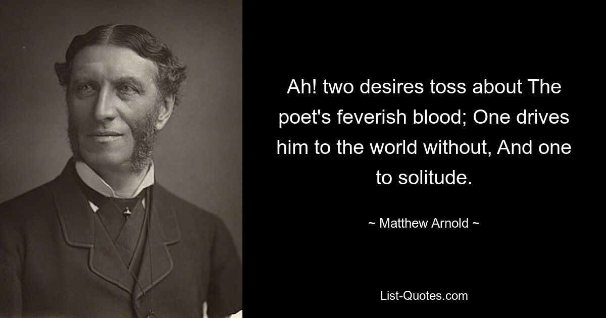 Ah! two desires toss about The poet's feverish blood; One drives him to the world without, And one to solitude. — © Matthew Arnold