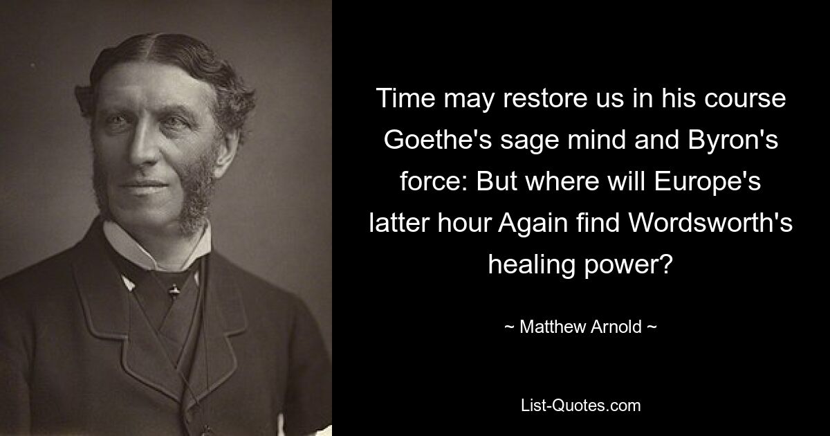 Time may restore us in his course Goethe's sage mind and Byron's force: But where will Europe's latter hour Again find Wordsworth's healing power? — © Matthew Arnold