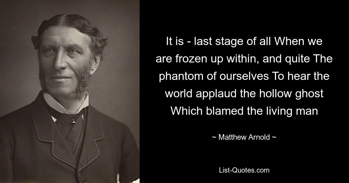 It is - last stage of all When we are frozen up within, and quite The phantom of ourselves To hear the world applaud the hollow ghost Which blamed the living man — © Matthew Arnold