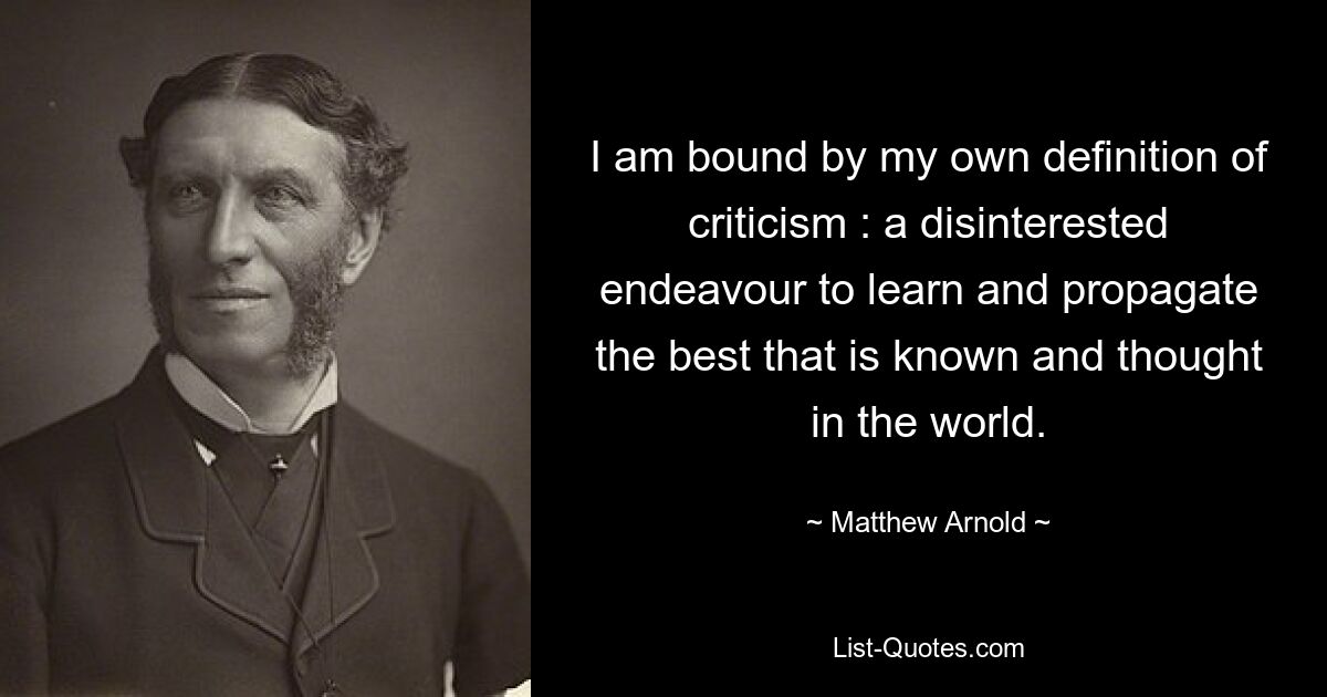 I am bound by my own definition of criticism : a disinterested endeavour to learn and propagate the best that is known and thought in the world. — © Matthew Arnold