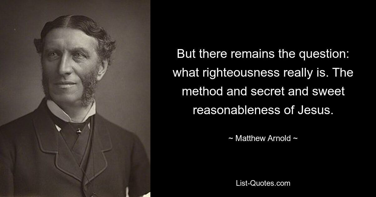 But there remains the question: what righteousness really is. The method and secret and sweet reasonableness of Jesus. — © Matthew Arnold