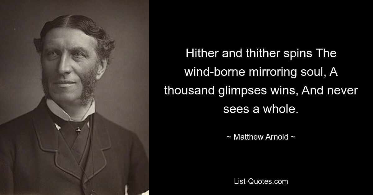 Hither and thither spins The wind-borne mirroring soul, A thousand glimpses wins, And never sees a whole. — © Matthew Arnold