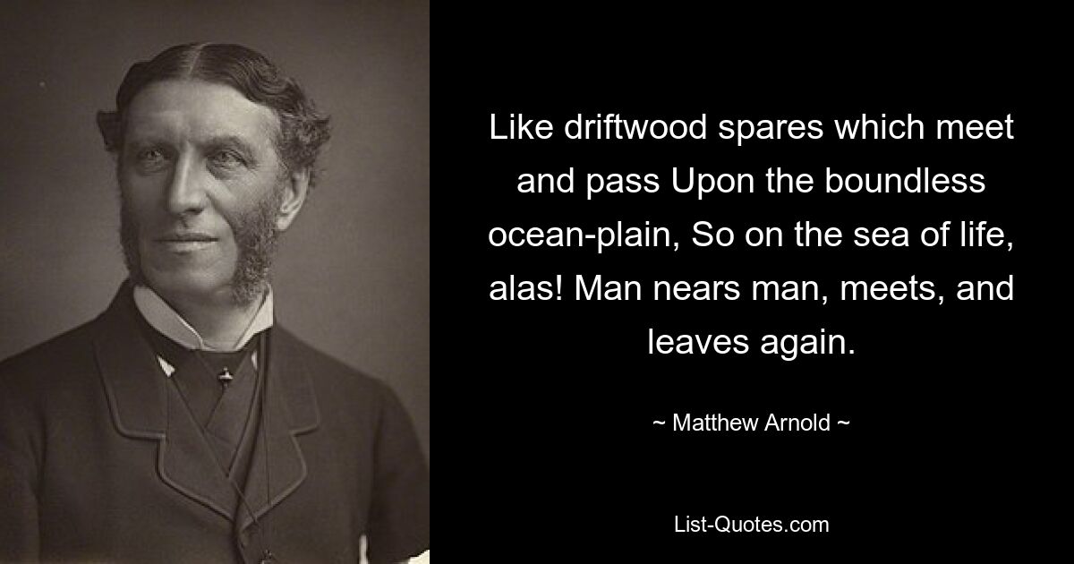 Like driftwood spares which meet and pass Upon the boundless ocean-plain, So on the sea of life, alas! Man nears man, meets, and leaves again. — © Matthew Arnold