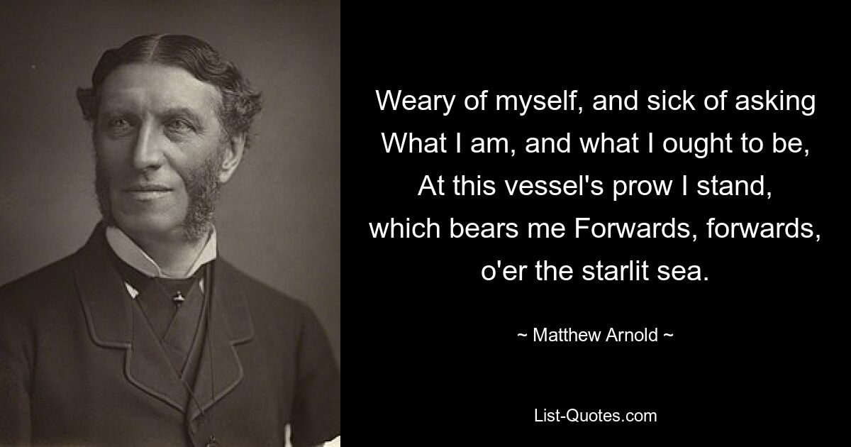 Weary of myself, and sick of asking What I am, and what I ought to be, At this vessel's prow I stand, which bears me Forwards, forwards, o'er the starlit sea. — © Matthew Arnold