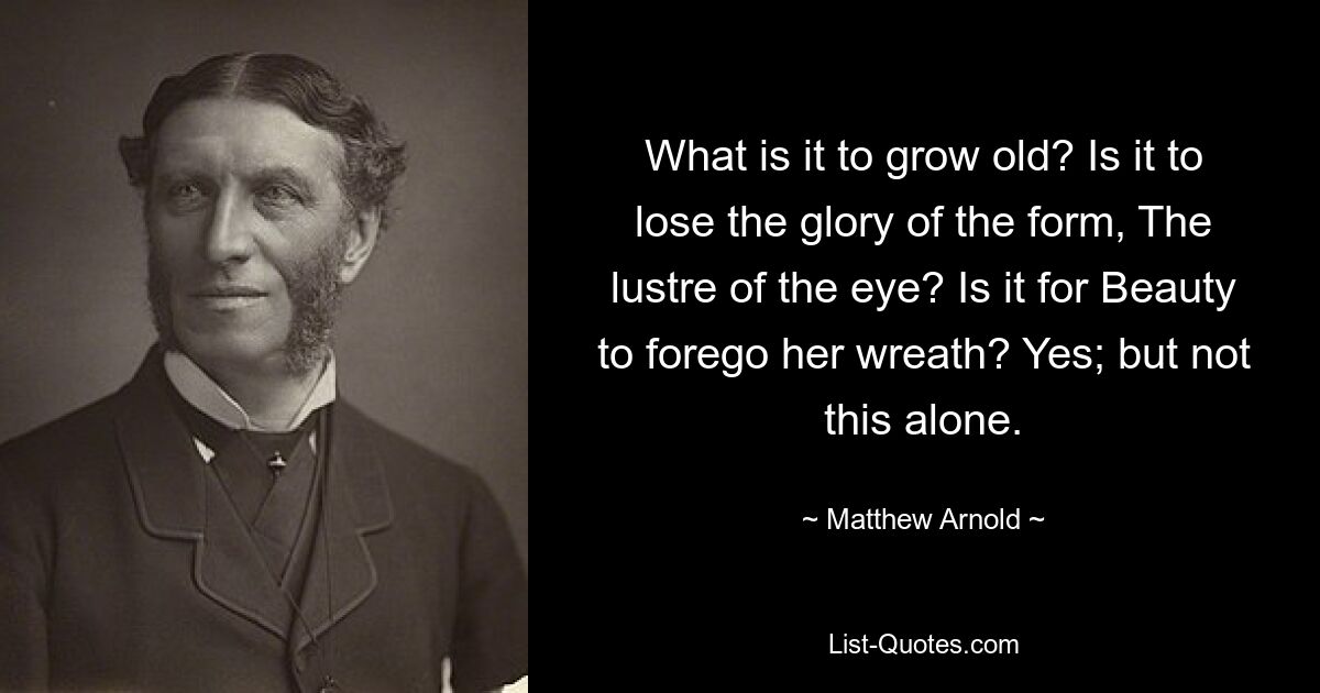 What is it to grow old? Is it to lose the glory of the form, The lustre of the eye? Is it for Beauty to forego her wreath? Yes; but not this alone. — © Matthew Arnold