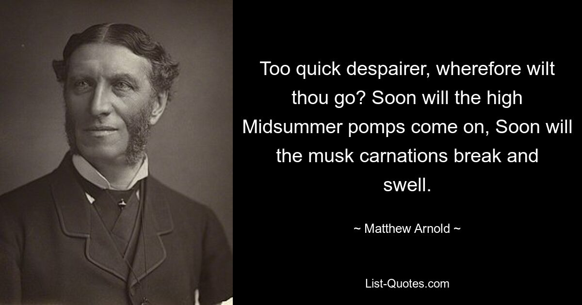 Too quick despairer, wherefore wilt thou go? Soon will the high Midsummer pomps come on, Soon will the musk carnations break and swell. — © Matthew Arnold