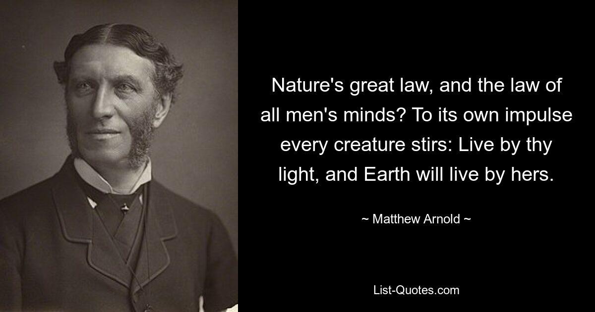 Nature's great law, and the law of all men's minds? To its own impulse every creature stirs: Live by thy light, and Earth will live by hers. — © Matthew Arnold