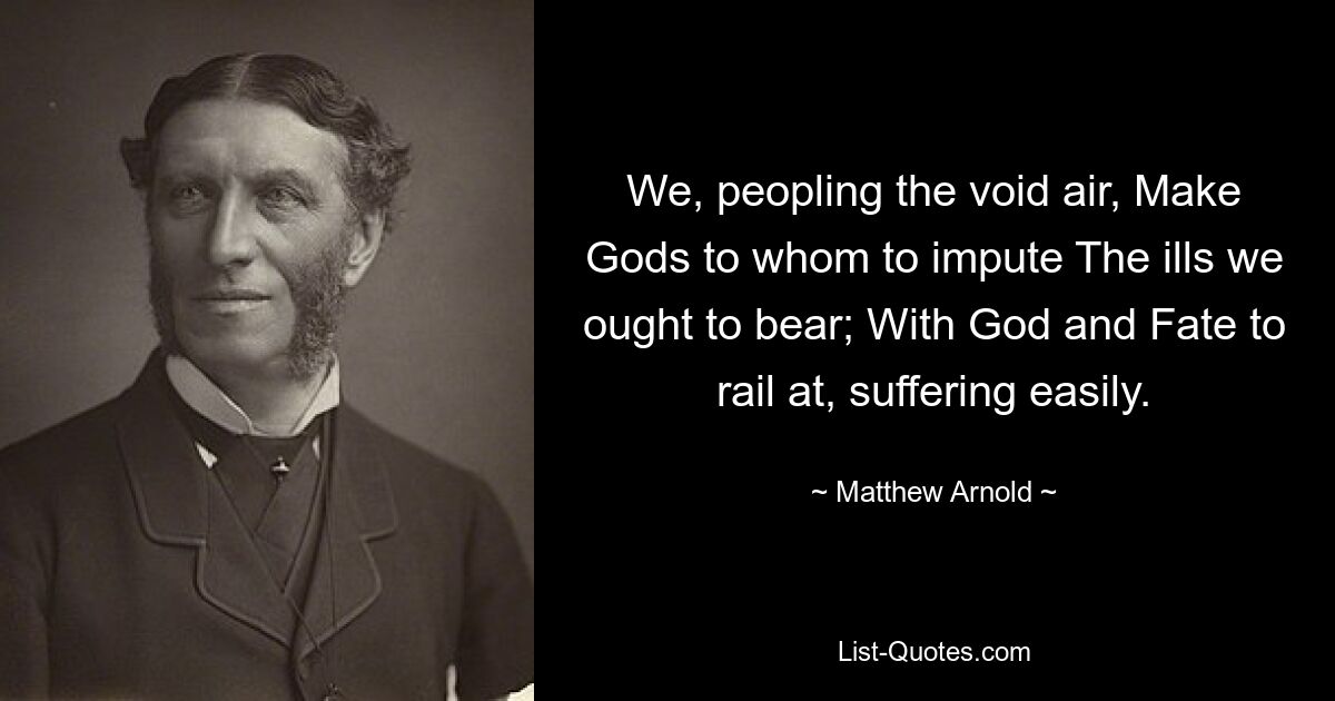 We, peopling the void air, Make Gods to whom to impute The ills we ought to bear; With God and Fate to rail at, suffering easily. — © Matthew Arnold