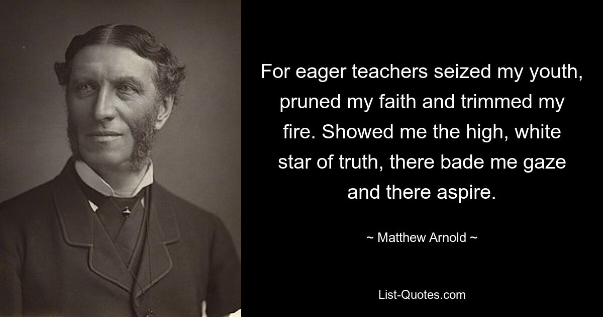 For eager teachers seized my youth, pruned my faith and trimmed my fire. Showed me the high, white star of truth, there bade me gaze and there aspire. — © Matthew Arnold