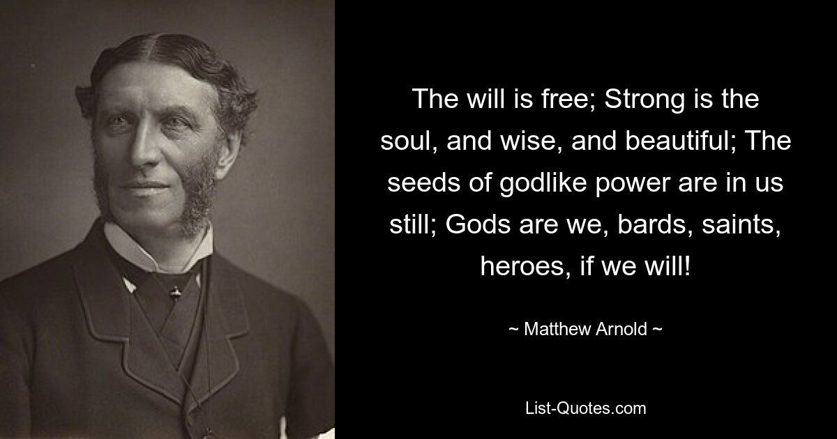 The will is free; Strong is the soul, and wise, and beautiful; The seeds of godlike power are in us still; Gods are we, bards, saints, heroes, if we will! — © Matthew Arnold