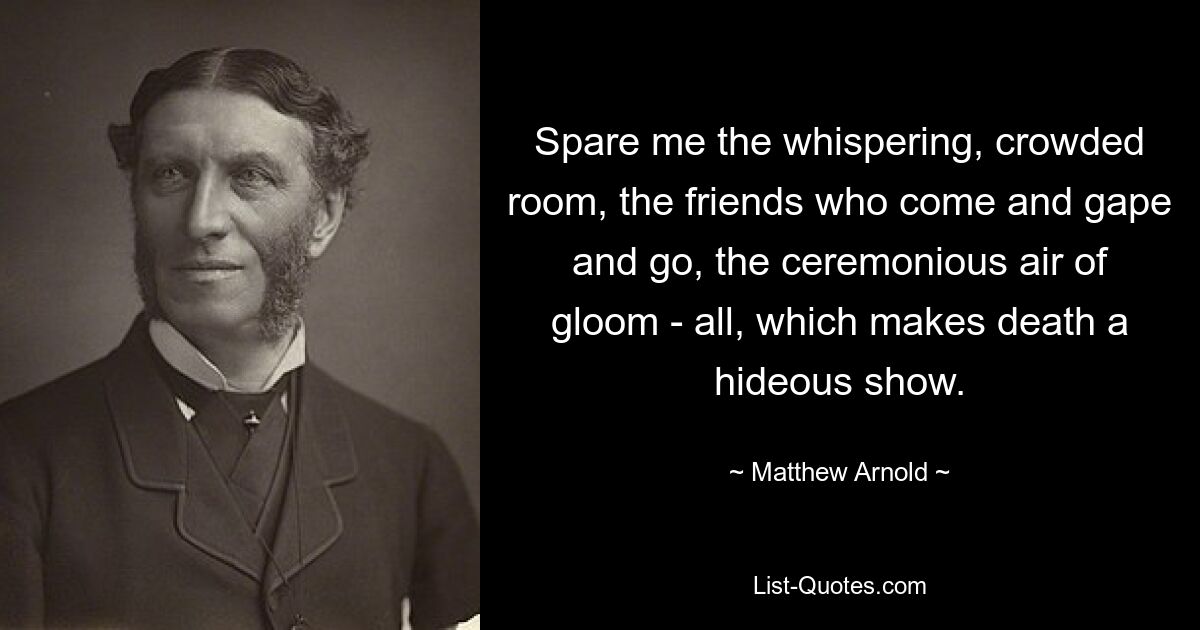 Spare me the whispering, crowded room, the friends who come and gape and go, the ceremonious air of gloom - all, which makes death a hideous show. — © Matthew Arnold