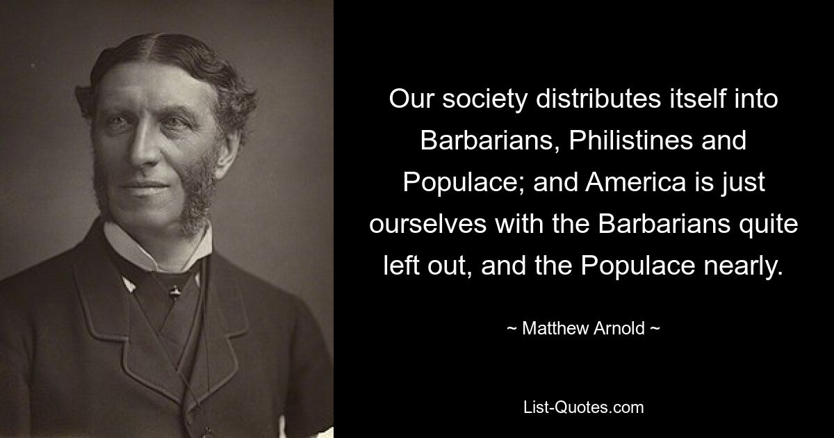 Our society distributes itself into Barbarians, Philistines and Populace; and America is just ourselves with the Barbarians quite left out, and the Populace nearly. — © Matthew Arnold