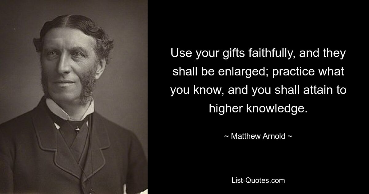 Use your gifts faithfully, and they shall be enlarged; practice what you know, and you shall attain to higher knowledge. — © Matthew Arnold