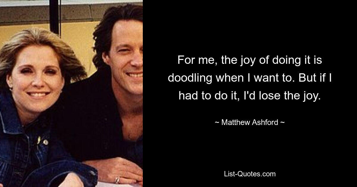 For me, the joy of doing it is doodling when I want to. But if I had to do it, I'd lose the joy. — © Matthew Ashford