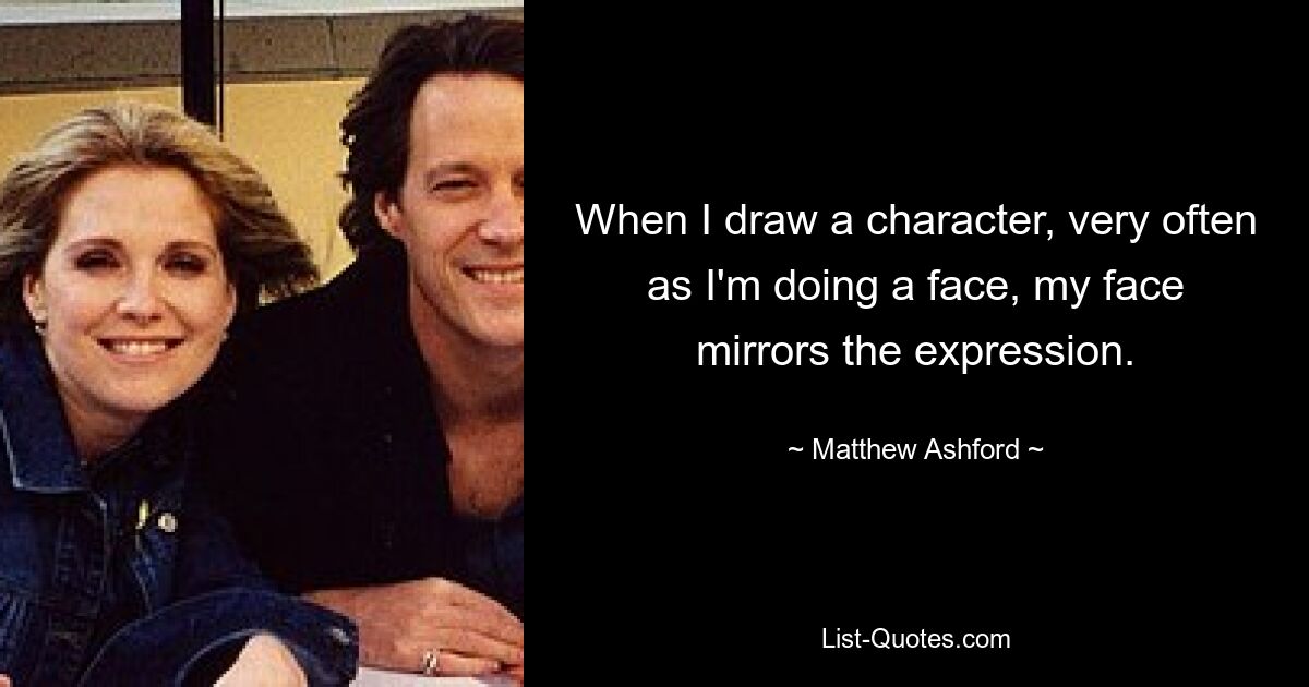 When I draw a character, very often as I'm doing a face, my face mirrors the expression. — © Matthew Ashford