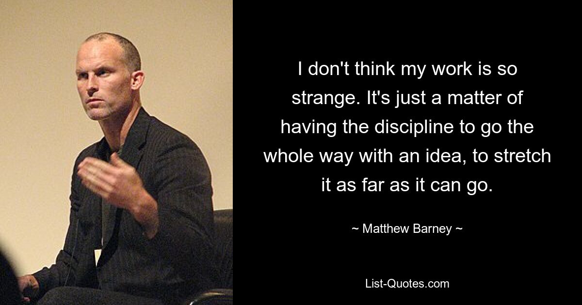 I don't think my work is so strange. It's just a matter of having the discipline to go the whole way with an idea, to stretch it as far as it can go. — © Matthew Barney