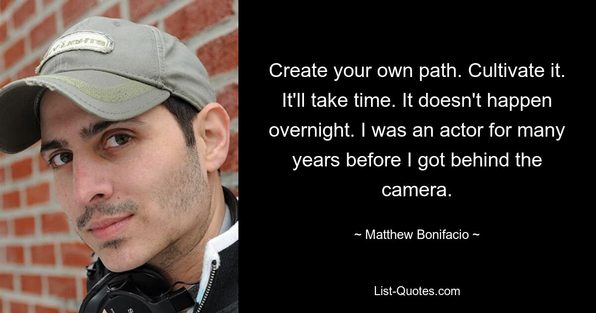 Create your own path. Cultivate it. It'll take time. It doesn't happen overnight. I was an actor for many years before I got behind the camera. — © Matthew Bonifacio