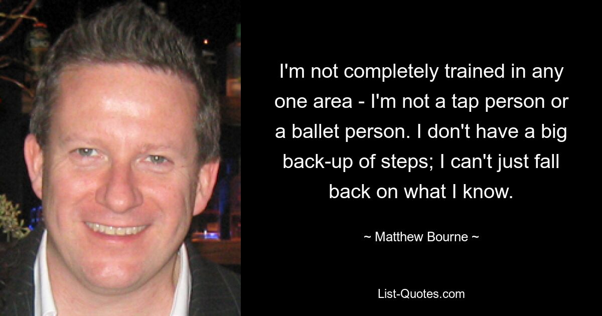 I'm not completely trained in any one area - I'm not a tap person or a ballet person. I don't have a big back-up of steps; I can't just fall back on what I know. — © Matthew Bourne