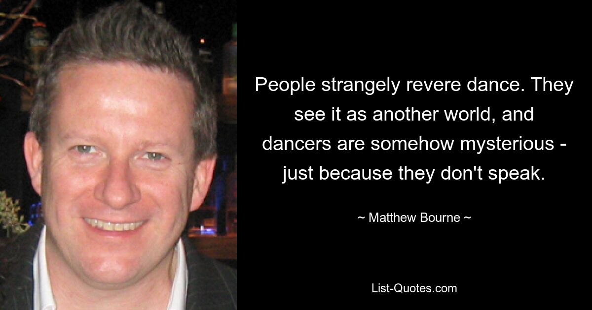 People strangely revere dance. They see it as another world, and dancers are somehow mysterious - just because they don't speak. — © Matthew Bourne