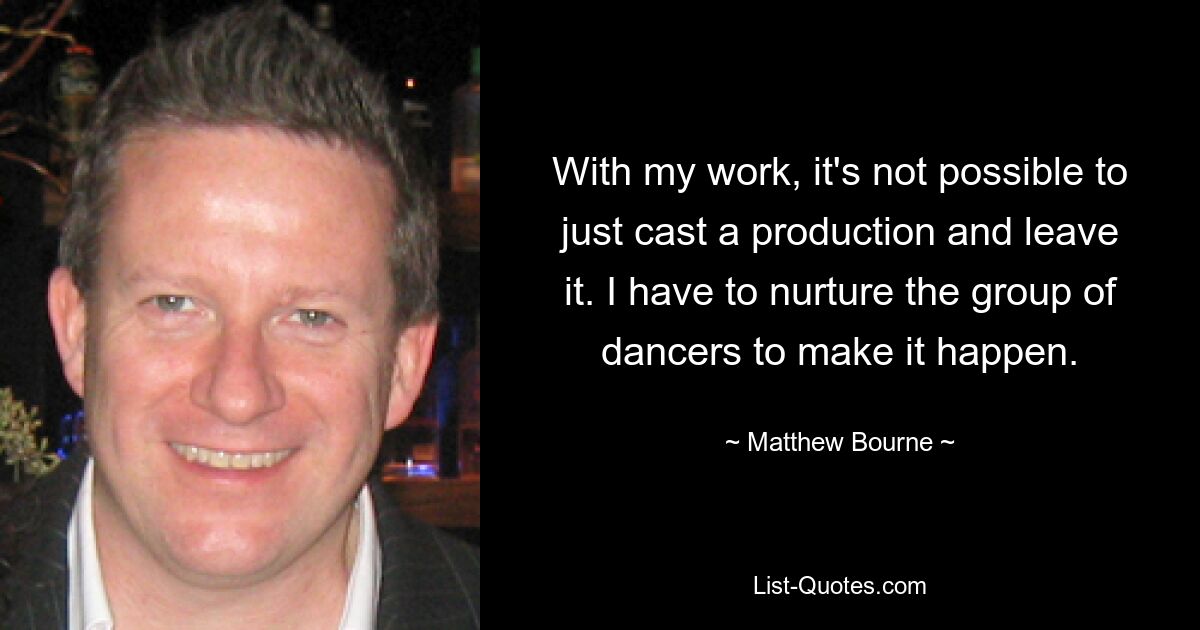 With my work, it's not possible to just cast a production and leave it. I have to nurture the group of dancers to make it happen. — © Matthew Bourne