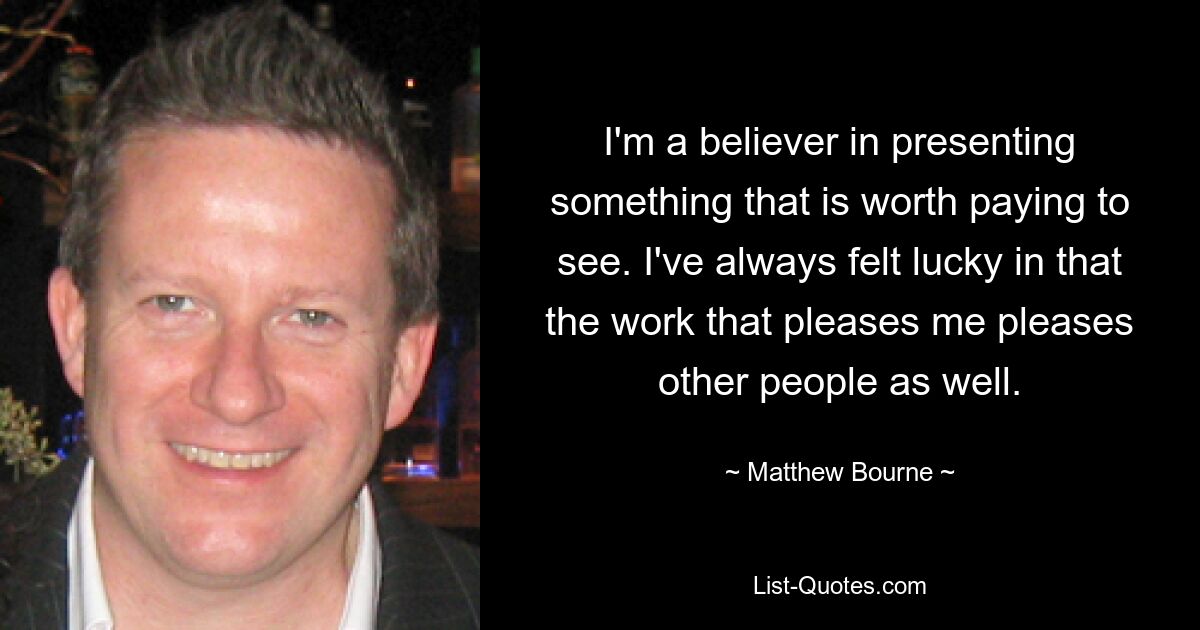 I'm a believer in presenting something that is worth paying to see. I've always felt lucky in that the work that pleases me pleases other people as well. — © Matthew Bourne