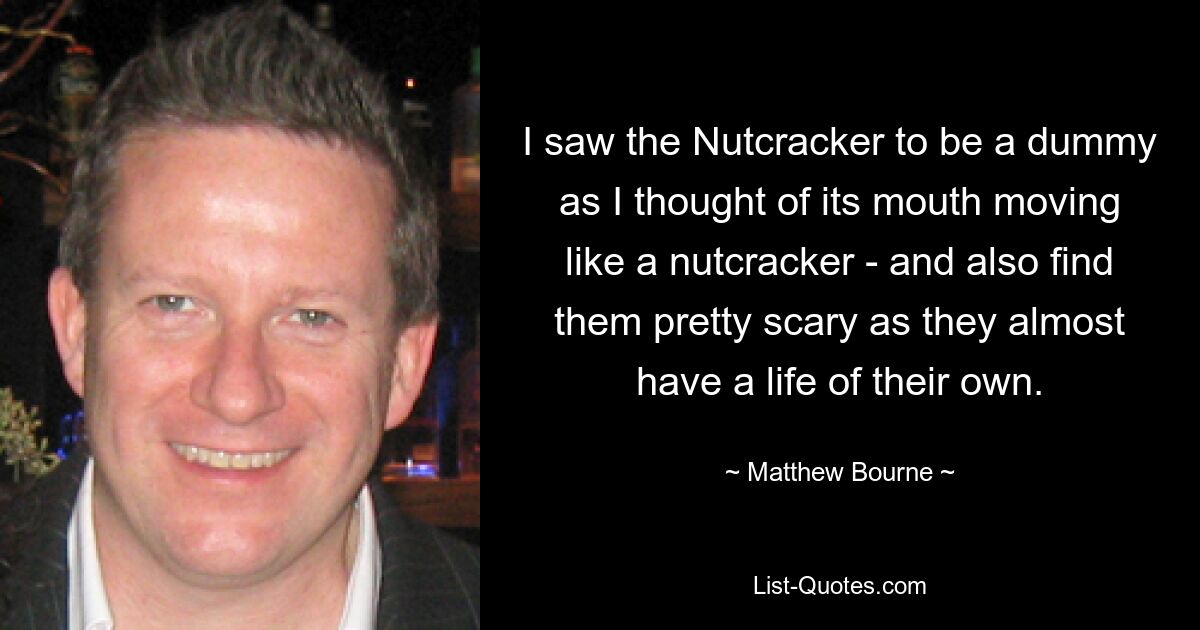 I saw the Nutcracker to be a dummy as I thought of its mouth moving like a nutcracker - and also find them pretty scary as they almost have a life of their own. — © Matthew Bourne