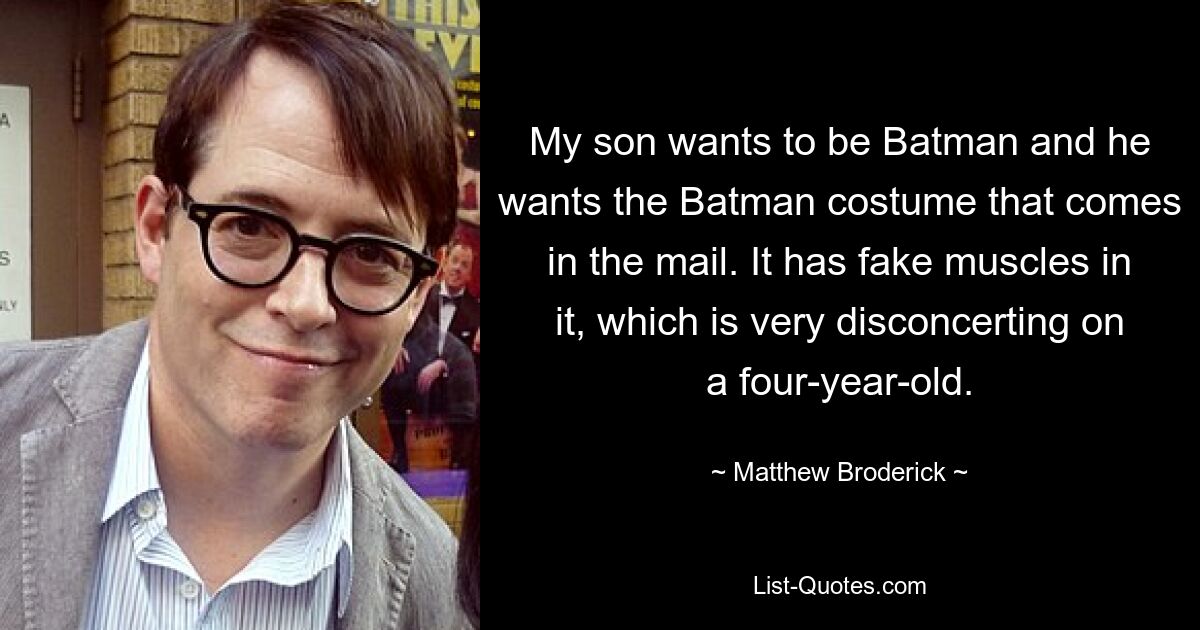 My son wants to be Batman and he wants the Batman costume that comes in the mail. It has fake muscles in it, which is very disconcerting on a four-year-old. — © Matthew Broderick