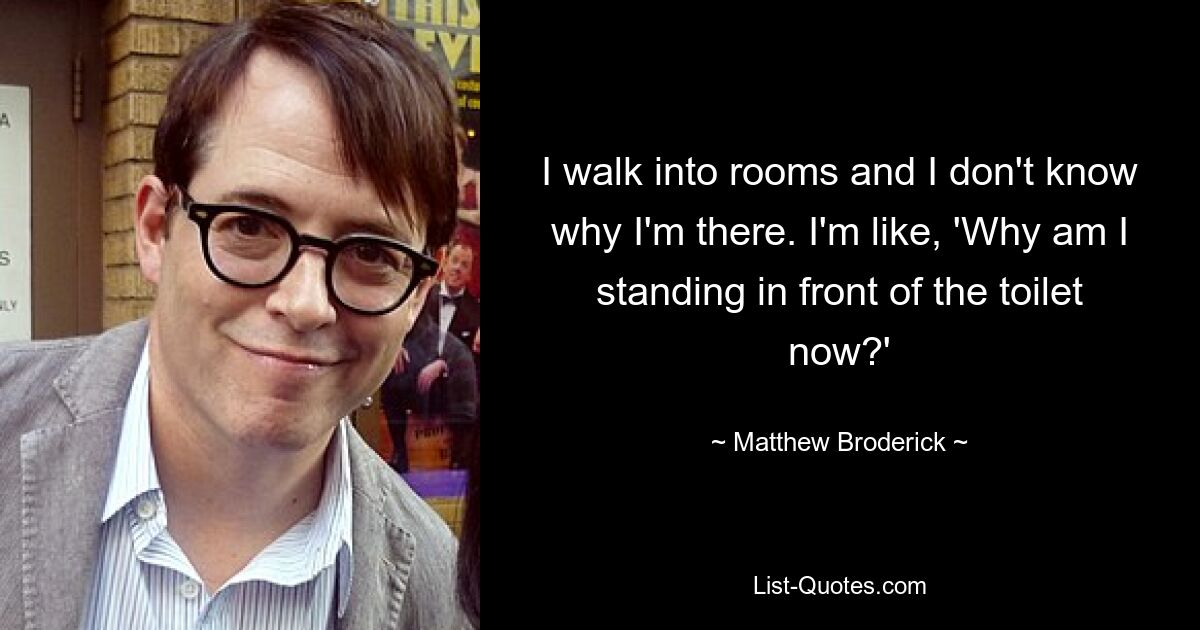 I walk into rooms and I don't know why I'm there. I'm like, 'Why am I standing in front of the toilet now?' — © Matthew Broderick