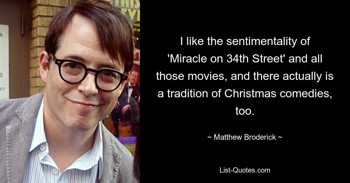 I like the sentimentality of 'Miracle on 34th Street' and all those movies, and there actually is a tradition of Christmas comedies, too. — © Matthew Broderick