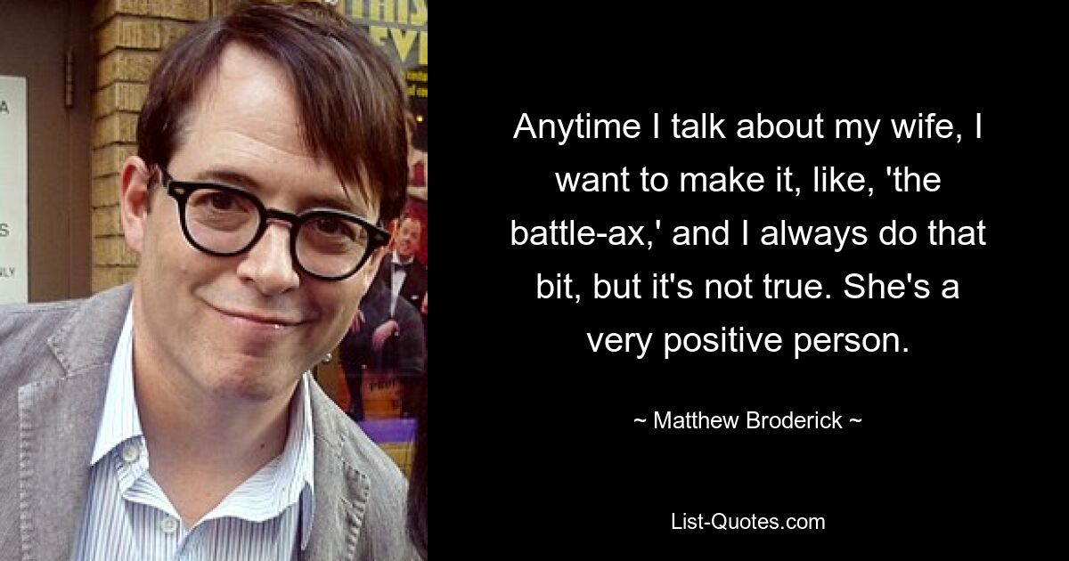 Anytime I talk about my wife, I want to make it, like, 'the battle-ax,' and I always do that bit, but it's not true. She's a very positive person. — © Matthew Broderick